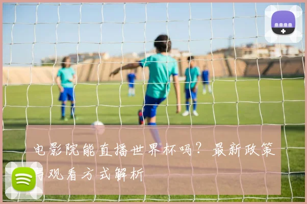电影院能直播世界杯吗?最新政策与观看方式解析