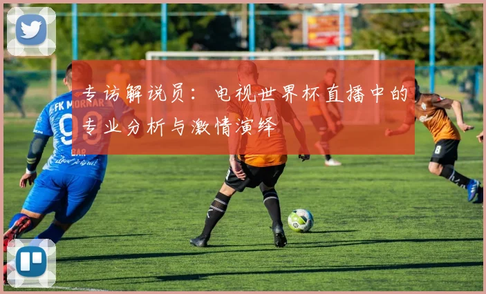 专访解说员:电视世界杯直播中的专业分析与激情演绎