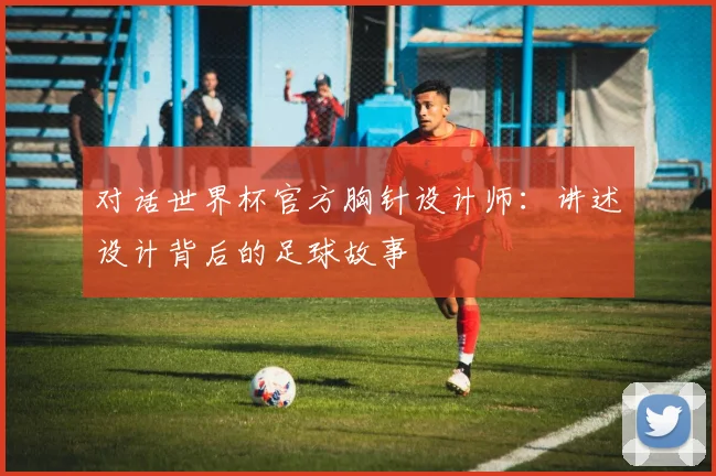 对话世界杯官方胸针设计师：讲述设计背后的足球故事