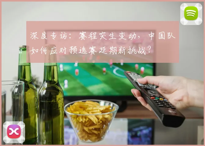 深度专访：赛程突生变动，中国队如何应对预选赛延期新挑战？