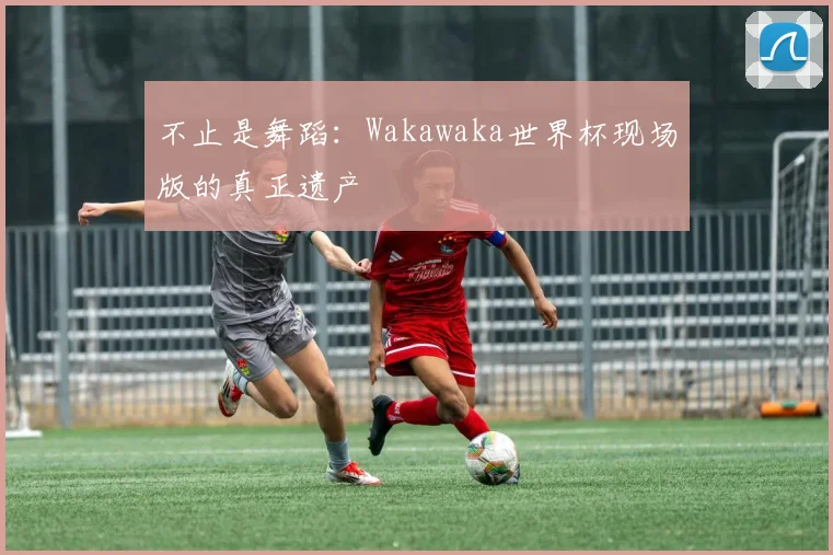 不止是舞蹈：Wakawaka世界杯现场版的真正遗产