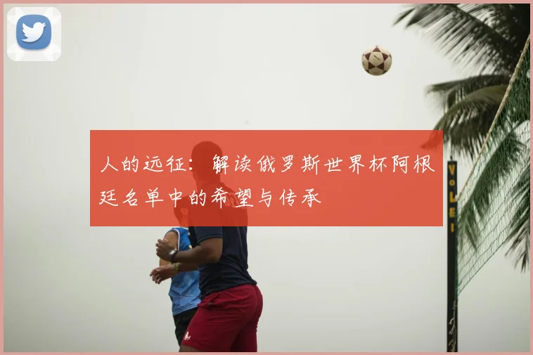 人的远征：解读俄罗斯世界杯阿根廷名单中的希望与传承