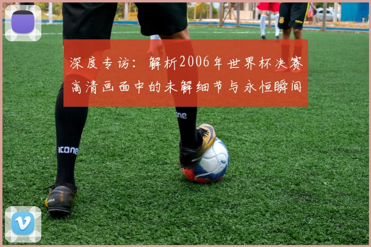 深度专访：解析2006年世界杯决赛高清画面中的未解细节与永恒瞬间
