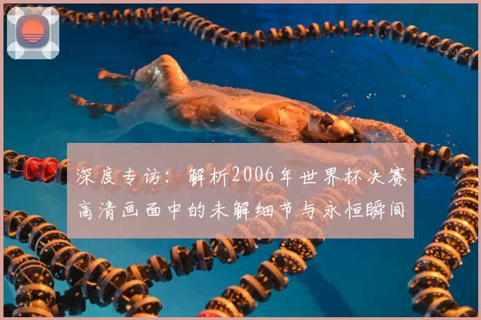 深度专访：解析2006年世界杯决赛高清画面中的未解细节与永恒瞬间