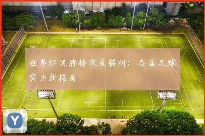 世界杯奖牌榜深度解析：各国足球实力新格局