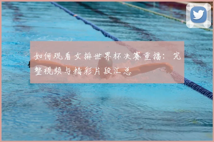 如何观看女排世界杯决赛重播：完整视频与精彩片段汇总